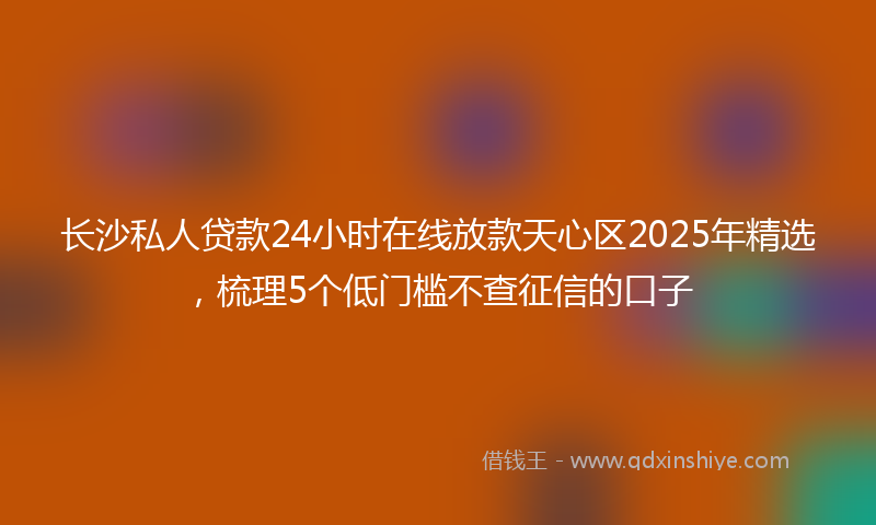 长沙私人贷款24小时在线放款天心区2025年精选，梳理5个低门槛不查征信的口子