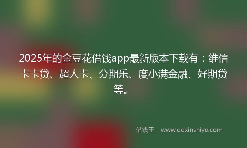 2025年的金豆花借钱app最新版本下载有：维信卡卡贷、超人卡、分期乐、度小满金融、好期贷等。