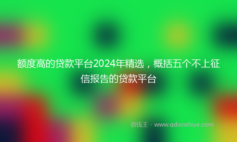 额度高的贷款平台2024年精选，概括五个不上征信报告的贷款平台
