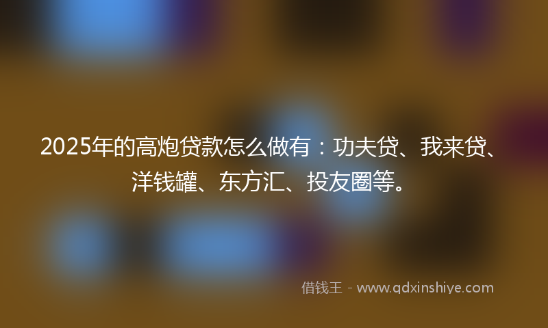 2025年的高炮贷款怎么做有：功夫贷、我来贷、洋钱罐、东方汇、投友圈等。