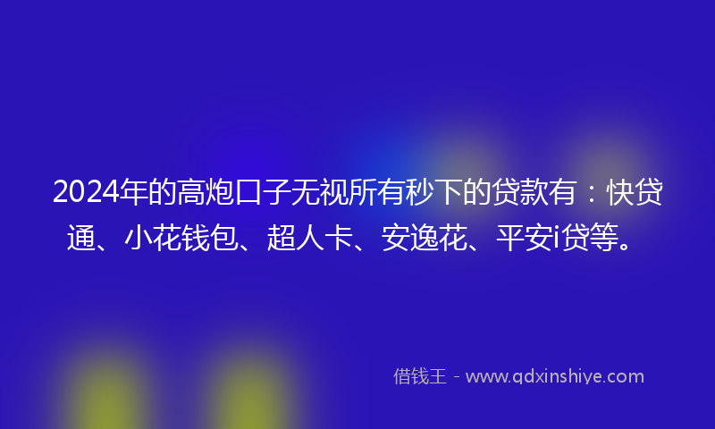 2024年的高炮口子无视所有秒下的贷款有：快贷通、小花钱包、超人卡、安逸花、平安i贷等。