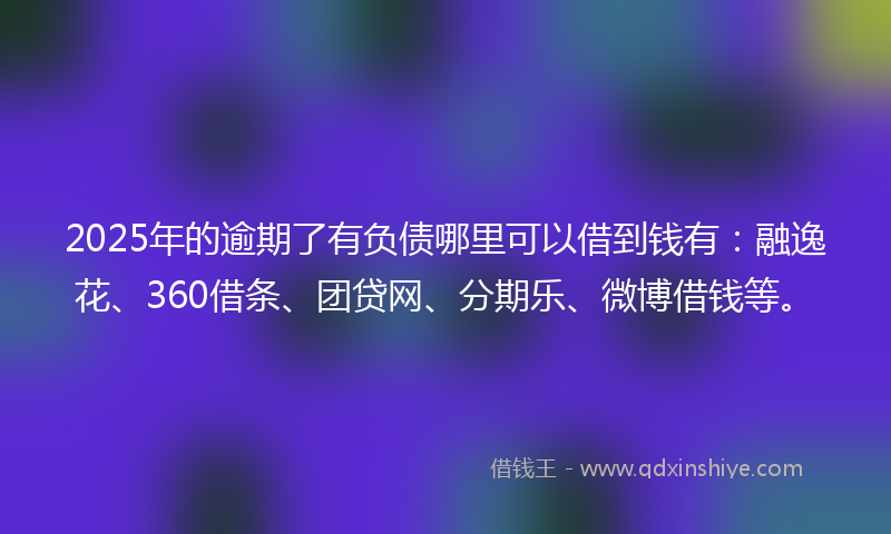 2025年的逾期了有负债哪里可以借到钱有：融逸花、360借条、团贷网、分期乐、微博借钱等。
