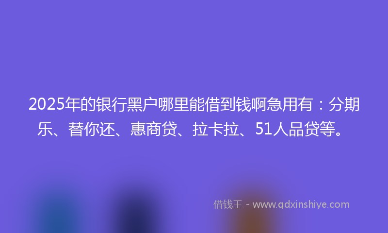 2025年的银行黑户哪里能借到钱啊急用有：分期乐、替你还、惠商贷、拉卡拉、51人品贷等。