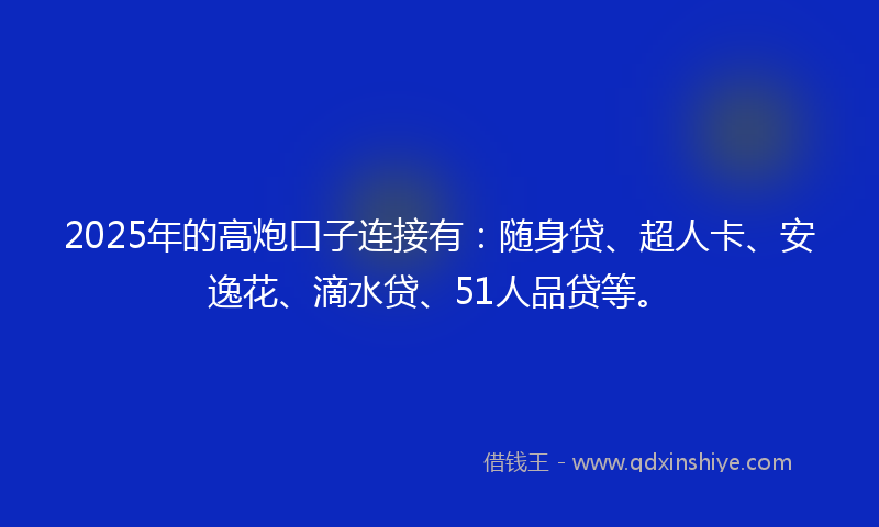 2025年的高炮口子连接有：随身贷、超人卡、安逸花、滴水贷、51人品贷等。