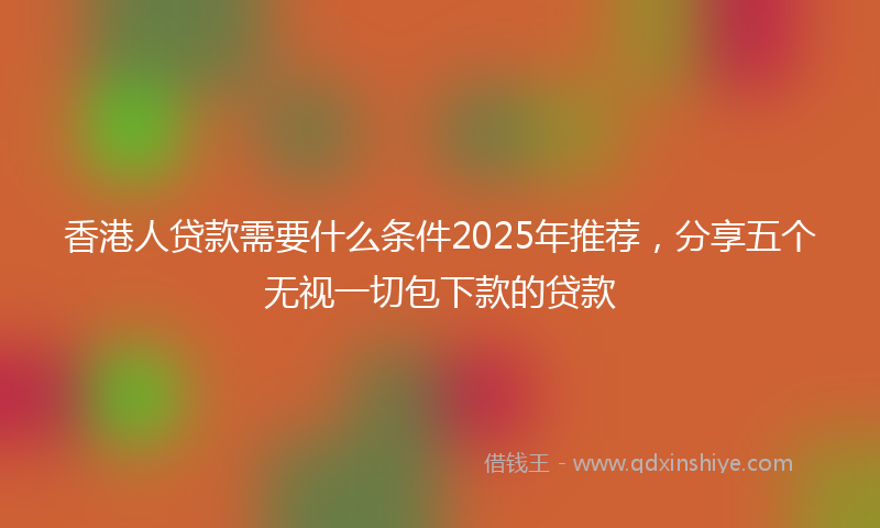 香港人贷款需要什么条件2025年推荐，分享五个无视一切包下款的贷款