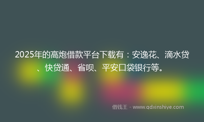 2025年的高炮借款平台下载有：安逸花、滴水贷、快贷通、省呗、平安口袋银行等。
