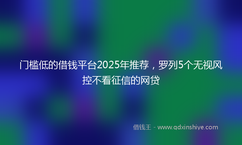 门槛低的借钱平台2025年推荐，罗列5个无视风控不看征信的网贷