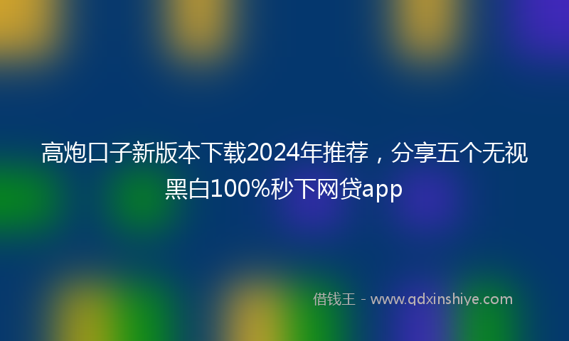 高炮口子新版本下载2024年推荐，分享五个无视黑白100%秒下网贷app