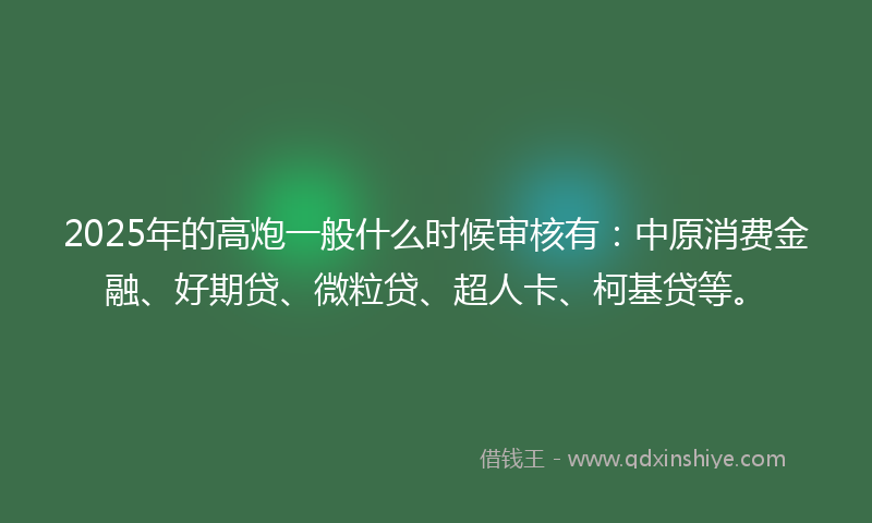 2025年的高炮一般什么时候审核有：中原消费金融、好期贷、微粒贷、超人卡、柯基贷等。