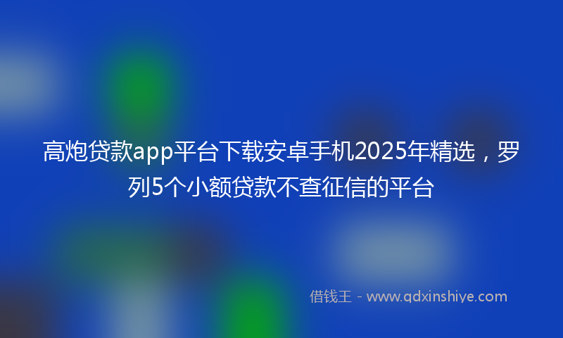 高炮贷款app平台下载安卓手机2025年精选，罗列5个小额贷款不查征信的平台