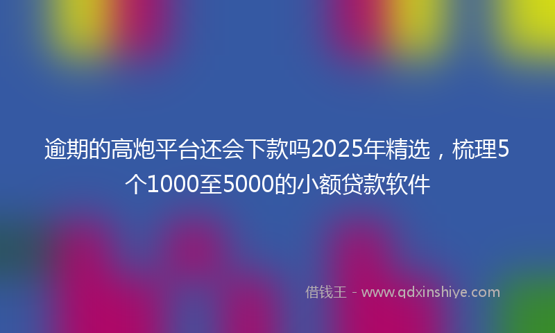 逾期的高炮平台还会下款吗2025年精选，梳理5个1000至5000的小额贷款软件