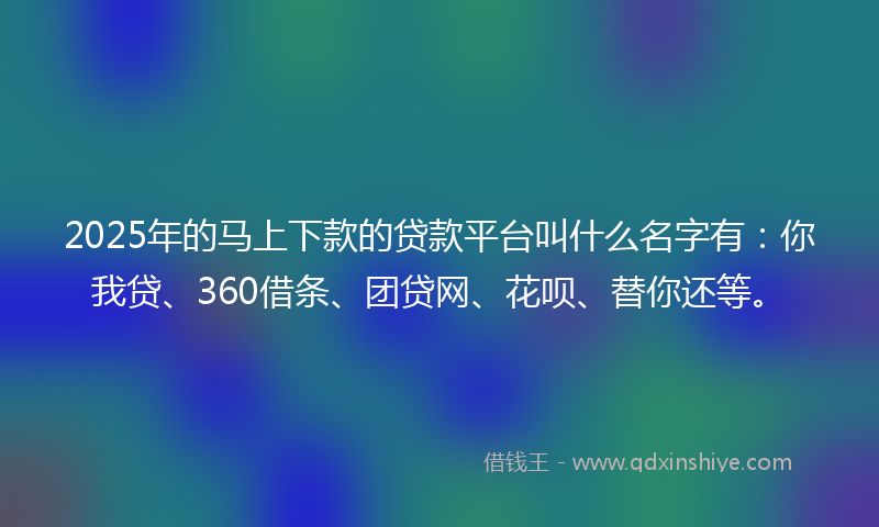 2025年的马上下款的贷款平台叫什么名字有：你我贷、360借条、团贷网、花呗、替你还等。