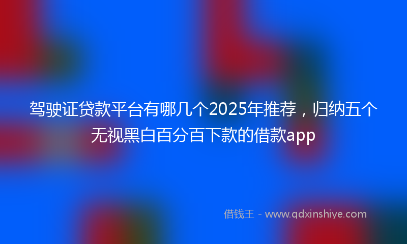 驾驶证贷款平台有哪几个2025年推荐，归纳五个无视黑白百分百下款的借款app