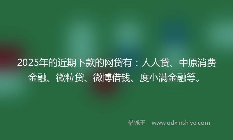 2025年的近期下款的网贷有：人人贷、中原消费金融、微粒贷、微博借钱、度小满金融等。