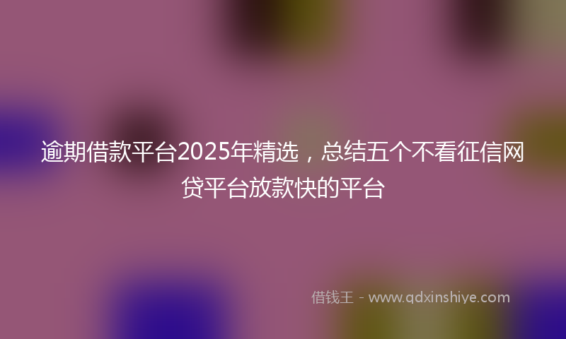 逾期借款平台2025年精选，总结五个不看征信网贷平台放款快的平台