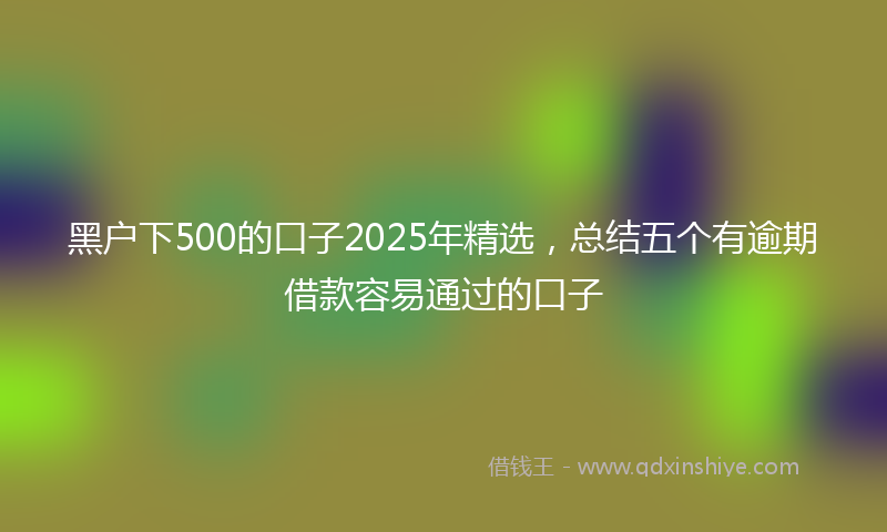 黑户下500的口子2025年精选，总结五个有逾期借款容易通过的口子