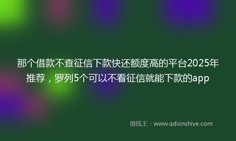 那个借款不查征信下款快还额度高的平台2025年推荐，罗列5个可以不看征信就能下款的app