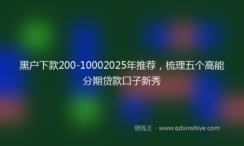黑户下款200-10002025年推荐，梳理五个高能分期贷款口子新秀