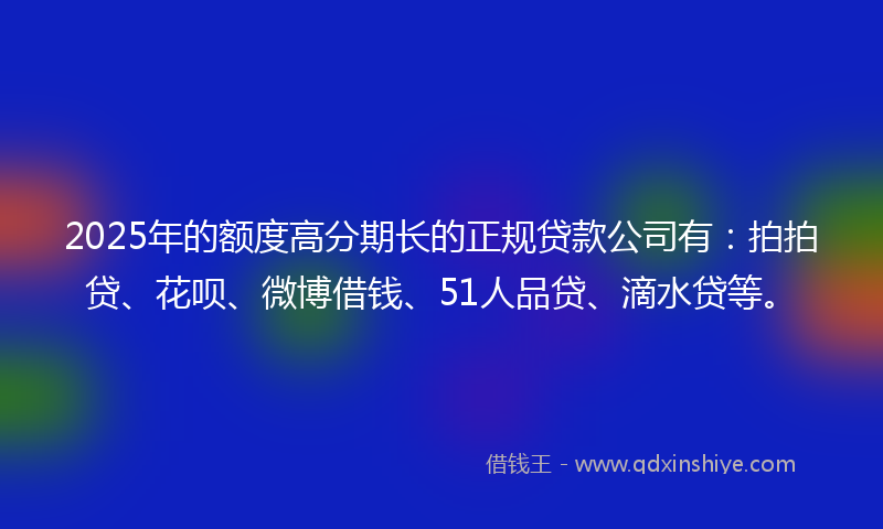 2025年的额度高分期长的正规贷款公司有：拍拍贷、花呗、微博借钱、51人品贷、滴水贷等。