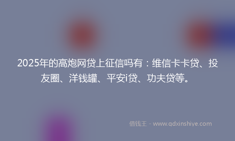 2025年的高炮网贷上征信吗有：维信卡卡贷、投友圈、洋钱罐、平安i贷、功夫贷等。