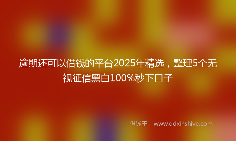 逾期还可以借钱的平台2025年精选，整理5个无视征信黑白100%秒下口子