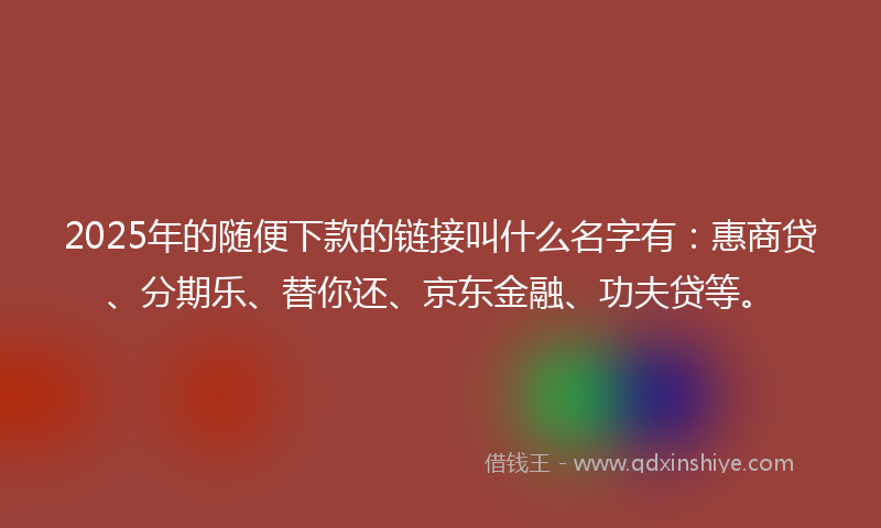 2025年的随便下款的链接叫什么名字有：惠商贷、分期乐、替你还、京东金融、功夫贷等。