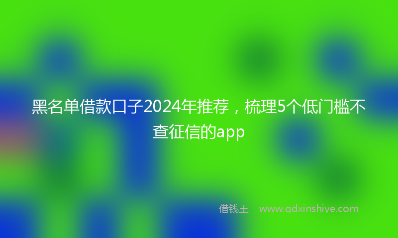 黑名单借款口子2024年推荐，梳理5个低门槛不查征信的app
