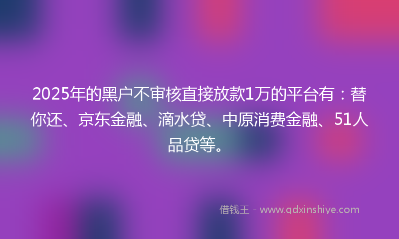 2025年的黑户不审核直接放款1万的平台有：替你还、京东金融、滴水贷、中原消费金融、51人品贷等。