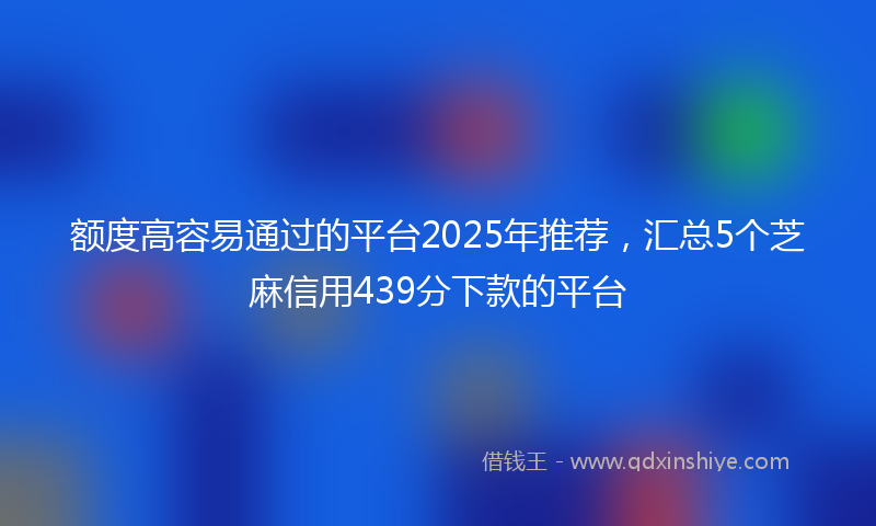 额度高容易通过的平台2025年推荐，汇总5个芝麻信用439分下款的平台