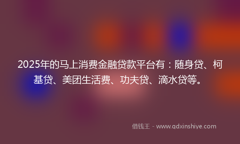 2025年的马上消费金融贷款平台有：随身贷、柯基贷、美团生活费、功夫贷、滴水贷等。