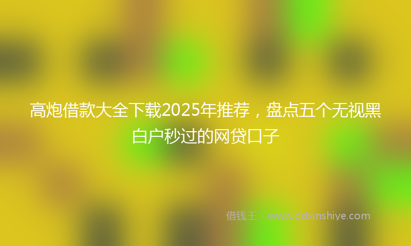 高炮借款大全下载2025年推荐，盘点五个无视黑白户秒过的网贷口子