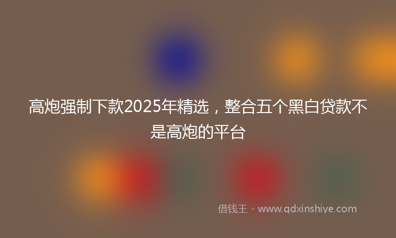高炮强制下款2025年精选，整合五个黑白贷款不是高炮的平台