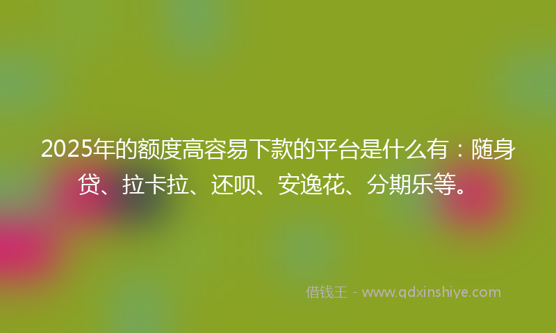 2025年的额度高容易下款的平台是什么有：随身贷、拉卡拉、还呗、安逸花、分期乐等。