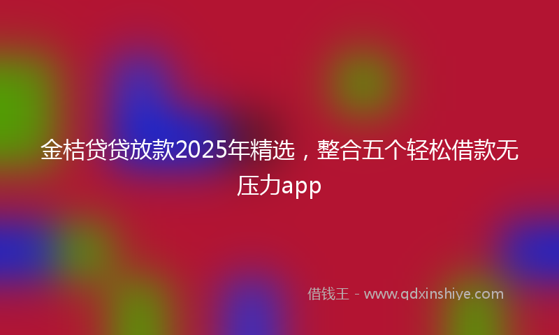 金桔贷贷放款2025年精选，整合五个轻松借款无压力app