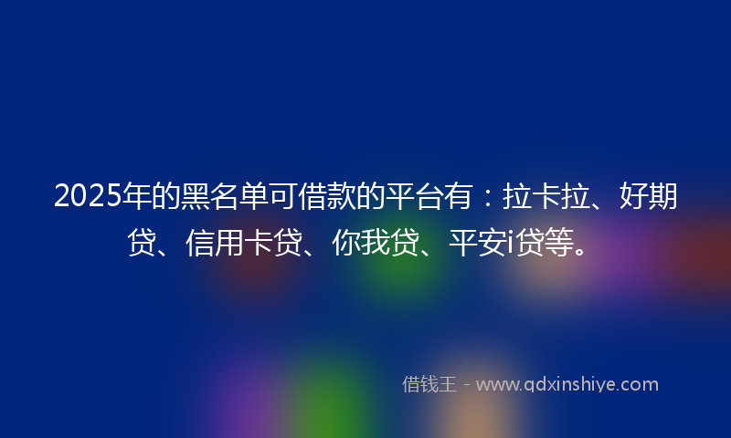 2025年的黑名单可借款的平台有：拉卡拉、好期贷、信用卡贷、你我贷、平安i贷等。