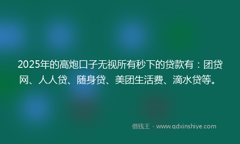 2025年的高炮口子无视所有秒下的贷款有：团贷网、人人贷、随身贷、美团生活费、滴水贷等。
