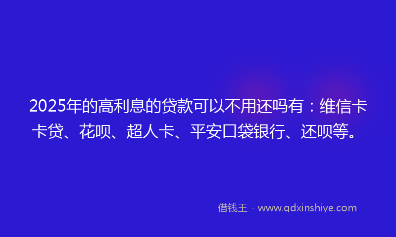 2025年的高利息的贷款可以不用还吗有：维信卡卡贷、花呗、超人卡、平安口袋银行、还呗等。