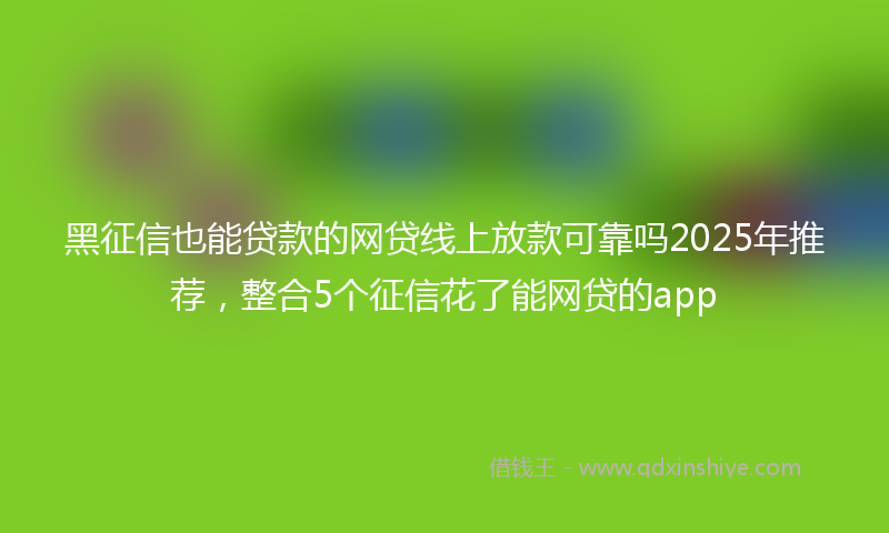 黑征信也能贷款的网贷线上放款可靠吗2025年推荐，整合5个征信花了能网贷的app