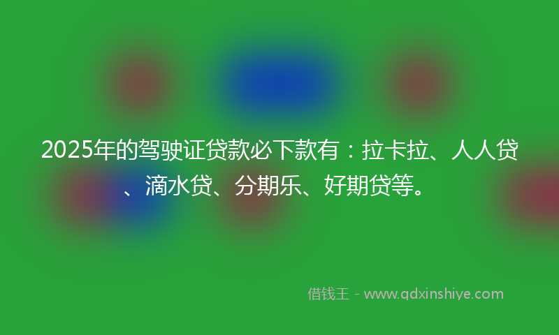 2025年的驾驶证贷款必下款有：拉卡拉、人人贷、滴水贷、分期乐、好期贷等。