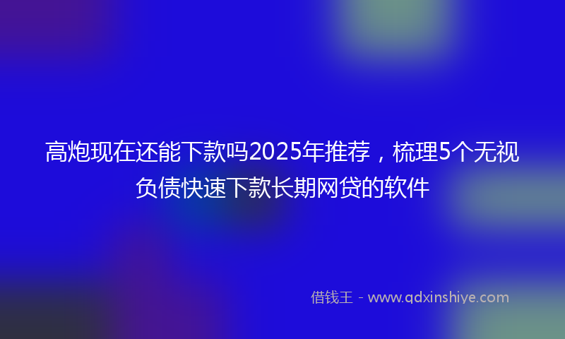 高炮现在还能下款吗2025年推荐，梳理5个无视负债快速下款长期网贷的软件
