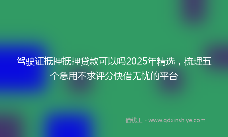 驾驶证抵押抵押贷款可以吗2025年精选，梳理五个急用不求评分快借无忧的平台