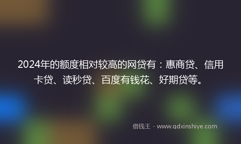 2024年的额度相对较高的网贷有：惠商贷、信用卡贷、读秒贷、百度有钱花、好期贷等。