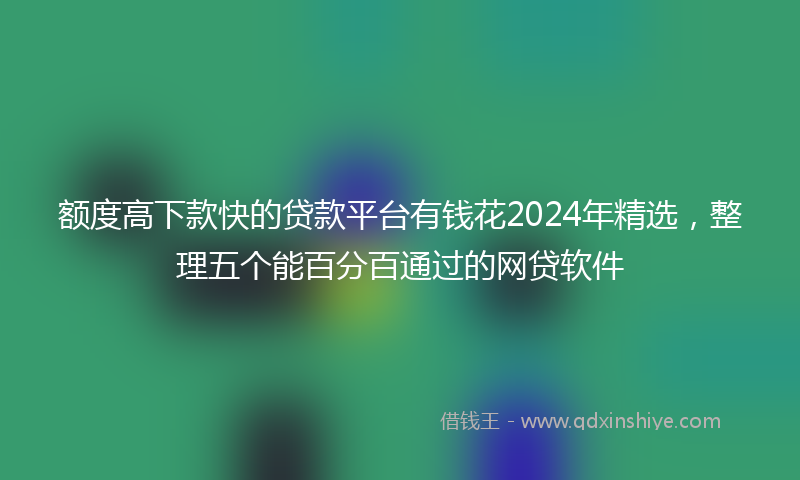 额度高下款快的贷款平台有钱花2024年精选，整理五个能百分百通过的网贷软件