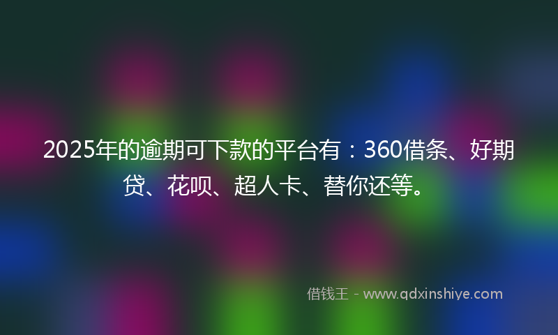 2025年的逾期可下款的平台有：360借条、好期贷、花呗、超人卡、替你还等。