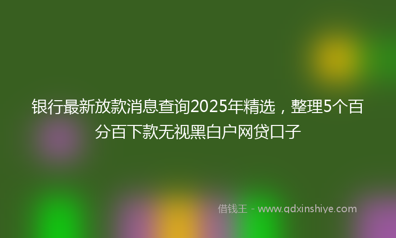 银行最新放款消息查询2025年精选，整理5个百分百下款无视黑白户网贷口子