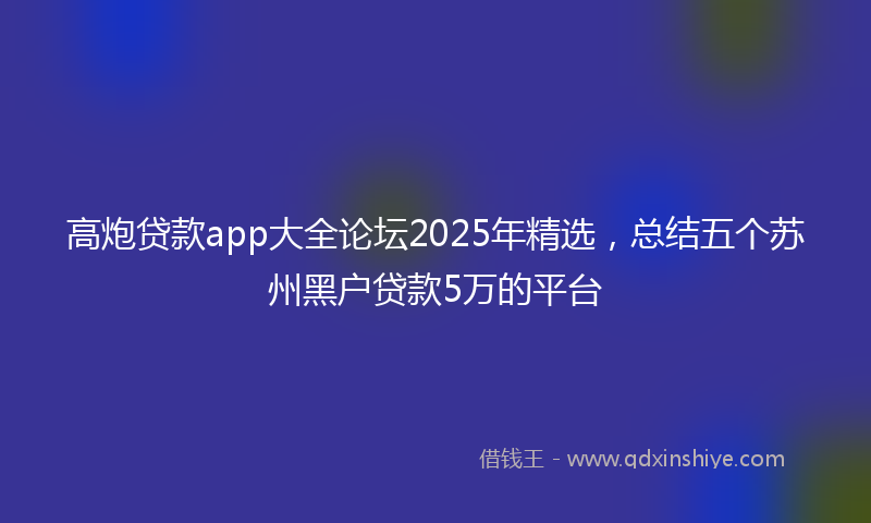 高炮贷款app大全论坛2025年精选，总结五个苏州黑户贷款5万的平台