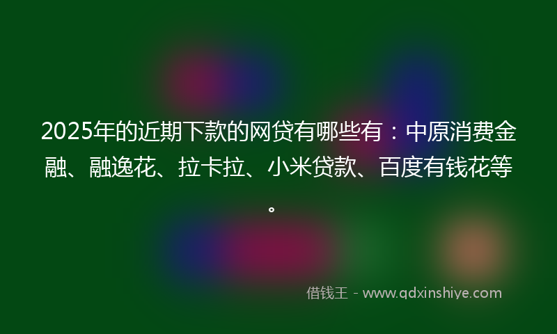 2025年的近期下款的网贷有哪些有：中原消费金融、融逸花、拉卡拉、小米贷款、百度有钱花等。