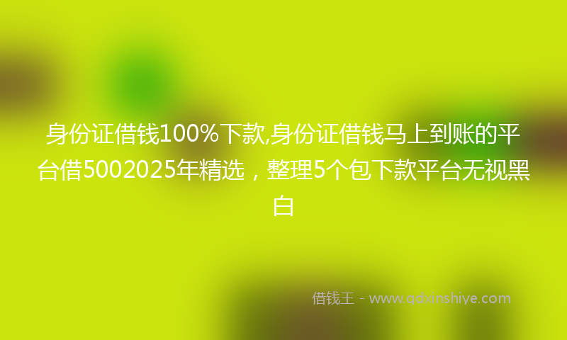 身份证借钱100%下款,身份证借钱马上到账的平台借5002025年精选，整理5个包下款平台无视黑白