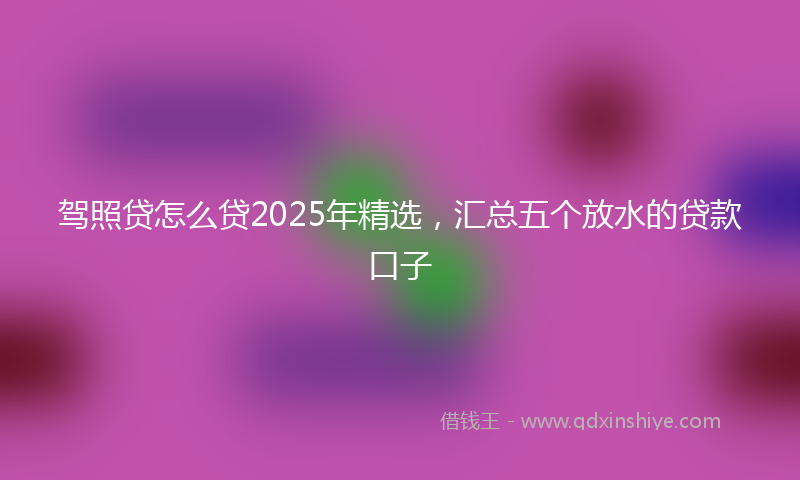 驾照贷怎么贷2025年精选，汇总五个放水的贷款口子