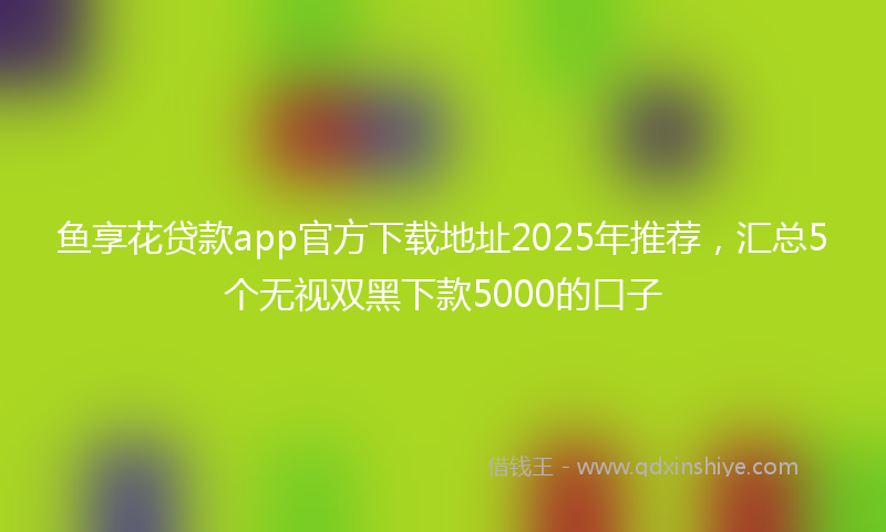 鱼享花贷款app官方下载地址2025年推荐，汇总5个无视双黑下款5000的口子